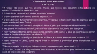 1ª Epístola de S. Paulo aos Coríntios
CAPÍTULO 10
10 Porque não quero que vós ignoreis, irmãos, que nossos pais estiveram todos debaixo da
nuvem, ( † ) e que todos passaram o mar.
2 E todos foram batizados sob Moisés, na nuvem e no mar;
3 E todos comeram dum mesmo alimento espiritual. ( † )
4 E todos beberam duma mesma bebida espiritual, ( † ) (porque todos bebiam da pedra espiritual que os
seguia, e esta pedra era Cristo).
5 Mas muitos deles não tiveram o beneplácito de Deus, pelo que foram prostrados no deserto. ( † )
6 Isto, porém, foi simbólico para nós, para que não cobicemos o mal, como eles cobiçaram.
7 Nem vos façais idólatras, como alguns deles, conforme está escrito: O povo se assentou para comer
e beber, e depois se levantaram para brincar. ( † )
8 Nem adulteremos, como alguns deles foram adúlteros, e num dia morreram vinte e três mil. ( † )
9 Nem tentemos o Cristo, como alguns deles o tentaram e pereceram pelas mordeduras das
serpentes. ( † )
10 Nem murmureis, como alguns deles murmuram e pereceram pelo exterminador. ( † )
11 Tudo isto, porém, que alegoricamente lhes aconteceu, foram escritas para nosso escarmento, a
quem os fins dos séculos chegaram.
 