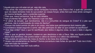 2 Aquele pois que crê estar em pé, veja não caia.
13 Vós ainda não experimentastes senão tentações humanas, mas Deus é fiel, o qual não permitirá
que vós sejais tentados mais do que podem as vossas forças; antes fará que tireis ainda vantagem
da mesma tentação, para o poderdes suportar.
14 Pelo que, meus caríssimos, fugi do culto idólatra.
15 Aos prudentes falo, julgai vós mesmos o que vos digo.
16 O cálice da benção, que bendizemos, não é a comunhão do sangue do Cristo? E o pão que
partimos, não é a participação do corpo do Senhor?
17 Porque nós todos somos um pão e um corpo, nós todos que participamos dum mesmo pão.
18 Considerai a Israel segundo a carne; não são partícipes do altar os que comem os sacrifícios?
19 Que digo então? Que o que foi sacrificado aos ídolos é alguma coisa, ou que o ídolo é alguma
coisa?
20 Mas o que os gentios imolam, imolam-no aos demônios e não a Deus. Não vos façais portanto
sócios dos demônios; não podeis beber o cálice do Senhor, e o cálice dos demônios.
21 Não podeis ser partícipes da mesa do Senhor e da mesa dos demônios.
22 Acaso nos emularíamos ao Senhor? Somos porventura mais fortes do que ele? Tudo me é lícito,
mas nem tudo me convém.
23 Tudo me é lícito, mas nem tudo edifica.
 