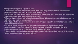 24 Ninguém queira para si o que é do outro.
25 Tudo quanto se vende no mercado comei, sem nada perguntar por motivos conscienciais.
26 Porque do Senhor é a Terra, e tudo quanto nela há. ( † )
27 Se alguém que não partilha vossa fé vos convida, e quereis ir, tudo aquilo que vos sirva comei,
não perguntando nada por motivos conscienciais.
28 Mas, se alguém disser: Isto foi sacrificado aos ídolos. Não comais, em atenção àquele que vos
advertiu, e por motivos conscienciais;
29 Não digo pela tua consciência, mas a do outro. Porque, a que fim a minha liberdade é julgada
pela consciência alheia?
30 Se eu, ao comer, dou graças, por que serei vilipendiado por algo que dou graças?
31 Portanto, quer comendo ou bebendo, ou algo fazendo, fazei tudo para glória de Deus.
32 Sem causar escândalo a judeus e gentios, e à Igreja de Deus.
33 Como também eu em tudo procuro agradar a todos, não buscando o que me é de proveito,
senão o de muitos, para que sejam salvos.
 