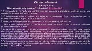 Pão nosso — Emmanuel
52 -Perigos sutis
“Não vos façais, pois, idólatras.” — PAULO (1 Coríntios, 10.7)
1 A recomendação de Paulo aos coríntios deve ser lembrada e aplicada em qualquer tempo, nos
serviços de ascensão religiosa do mundo.
2 É indispensável evitar a idolatria em todas as circunstâncias. Suas manifestações sempre
representaram sérios perigos para a vida espiritual.
3 As crenças antigas permanecem repletas de cultos exteriores e de ídolos mortos.
4 O Consolador, enviado ao mundo, na venerável missão espiritista, vigiará contra esse venenoso
processo de paralisia da alma.
5 Aqui e acolá, surgem pruridos de adoração que se faz imprescindível combater. Não mais imagens
dos círculos humanos, nem instrumentos físicos supostamente santificados para cerimônias
convencionais, mas entidades amigas e médiuns terrenos que a inconsciência alheia vai entronizando,
inadvertidamente, no altar frágil de honrarias fantasiosas. É necessário reconhecer que aí temos um
perigo sutil, através do qual inúmeros trabalhadores têm resvalado para o despenhadeiro da inutilidade.
6 As homenagens inoportunas costumam perverter os médiuns dedicados e inexperientes, além de
criarem certa atmosfera de incompreensão que impede a exteriorização espontânea dos verdadeiros
amigos do bem, no Plano espiritual.
 