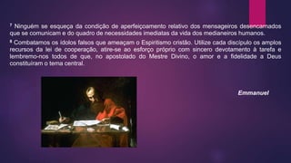 7 Ninguém se esqueça da condição de aperfeiçoamento relativo dos mensageiros desencarnados
que se comunicam e do quadro de necessidades imediatas da vida dos medianeiros humanos.
8 Combatamos os ídolos falsos que ameaçam o Espiritismo cristão. Utilize cada discípulo os amplos
recursos da lei de cooperação, atire-se ao esforço próprio com sincero devotamento à tarefa e
lembremo-nos todos de que, no apostolado do Mestre Divino, o amor e a fidelidade a Deus
constituíram o tema central.
Emmanuel
 