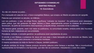 ESTUDANDO O EVANGELHO
MARTINS PERALVA
12 -Convivência
Eu não vim chamar os justos...
Foi o banquete em casa de Levi, o futuro evangelista Mateus, que ensejou ao Mestre as palavras em epígrafe.
Palavras que venceriam os séculos, os milênios...
Levi era publicano, o que, na antiga Roma, significava “cobrador de impostos”. Os publicanos eram detestados
pelos judeus, que não gostavam de pagar tributos a César, especialmente porque os misteres de arrecadação
favoreciam, da parte de funcionários inescrupulosos, já àquele tempo, extorsões duras e polpudas.
De maneira geral, portanto, eram mal vistos os publicanos, na comunidade israelita, embora entre eles houvesse
homens de bem, inatacáveis por sua probidade.
Prevalecia, contudo, o conceito genérico: os publicanos eram espoliadores do povo.
O convite a Levi Mateus; a presença de Jesus em sua casa; o lauto banquete por ele oferecido ao Mestre, tudo
isso constituiu motivo para censuras e comentários mordazes.
O mesmo acontecera na visita do Senhor a Zaqueu, também publicano.
A atitude caridosa do Amigo Celeste produziu tamanha celeuma entre fariseus e escribas, fiéis e inconfundíveis
representantes do formalismo e da hipocrisia, que eles não se contiveram, interpelando o Justo dos Justos:
 