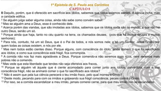 1ª Epístola de S. Paulo aos Coríntios
CAPÍTULO 8
8 Daquilo, porém, que é oferecido em sacrifício aos ídolos, sabemos que todos estamos cientes. A ciência incha, mas
a caridade edifica.
2 Se alguém julga saber alguma coisa, ainda não sabe como convém saber.
3 Mas se alguém ama a Deus, esse é conhecido dele.
4 Acerca porém das viandas, que são imoladas aos ídolos, sabemos que os ídolos nada são no mundo, e que não há
outro Deus, senão um só.
5 Porque ainda que haja, tanto no céu quanto na terra, os chamados deuses, (pois que há muitos deuses e muitos
senhores);
6 Para nós, contudo, há um só Deus, que é o Pai de todos, e nós somos nele; e só um Senhor, Jesus Cristo, por
quem todas as coisas existem, e nós por ele.
7 Mas nem todos estão cientes disso. Porque alguns, com consciência do ídolo, ainda comem o que foi sacrificado
aos ídolos; e como sua consciência está frágil, fica corrompida.
8 A comida não nos faz mais agradáveis a Deus. Porque comendo-a não seremos mais ricos, nem seremos mais
pobres não a comendo.
9 Mas vede que esta liberdade que tendes não seja ofensiva aos fracos.
10 Porque se alguém vê àquele que é ciente acomodado para comer junto aos ídolos, porventura, com a sua
consciência frágil, não se animará comer o que foi sacrificado aos ídolos?
11 Não é assim que pela tua ciência perecerá o teu irmão fraco, pelo qual morreu o Cristo?
12 Deste modo, pecando para com os irmãos e golpeando sua frágil consciência, pecais contra o Cristo.
13 Por isso, se a comida escandalizar a meu irmão, jamais comerei carne, para que meu irmão não se escandalize.
 
