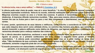 Caminho, Verdade e Vida — Emmanuel
152 - Ciência e amor
“A ciência incha, mas o amor edifica.” — PAULO (1 Coríntios, 8.1)
1 A ciência pode estar cheia de poder, mas só o amor beneficia. 2 A ciência, em todas as épocas, conseguiu
inúmeras expressões evolutivas. Vemo-la no mundo, exibindo realizações que pareciam quase inatingíveis.
Máquinas enormes cruzam os ares e o fundo dos oceanos. A palavra é transmitida, sem fios, a longas
distâncias. A imprensa difunde raciocínios mundiais. 3 Mas, para essa mesma ciência pouco importa que o
homem lhe use os frutos para o bem ou para o mal. Não compreende o desinteresse, nem as finalidades
santas.
4 O amor, porém, aproxima-se de seus labores e retifica-os, conferindo-lhe a consciência do bem. 5 Ensina
que cada máquina deve servir como utilidade divina, no caminho dos homens para Deus, que somente se
deveria transmitir a palavra edificante como dádiva do Altíssimo, que apenas seria justa a publicação dos
raciocínios elevados para o esforço redentor das criaturas.
6 Se a ciência descobre explosivos, esclarece o amor quanto à utilização deles na abertura de estradas que
liguem os povos; se a primeira confecciona um livro, ensina o segundo como gravar a verdade
consoladora. 7 A ciência pode concretizar muitas obras úteis, mas só o amor institui as obras mais
altas. 8 Não duvidamos de que a primeira, bem interpretada, possa dotar o homem de um coração corajoso;
entretanto, somente o segundo pode dar um coração iluminado.
9 O mundo permanece em obscuridade e sofrimento, porque a ciência foi assalariada pelo ódio, que aniquila e
perverte, e só alcançará o porto de segurança quando se render plenamente ao amor de Jesus-Cristo.
Emmanuel
 