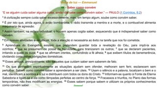 Vinha de luz — Emmanuel
44 - Saber como convém
“E se alguém cuida saber alguma coisa, ainda não sabe como convém saber.” — PAULO (1 Coríntios, 8.2)
1 A civilização sempre cuida saber excessivamente, mas, em tempo algum, soube como convém saber.
2 É por isto que, ainda agora, o avião bombardeia, o rádio transmite a mentira e a morte, e o combustível alimenta
maquinaria de agressão.
3 Assim também, na esfera individual, o homem apenas cogita saber, esquecendo que é indispensável saber como
convém.
4 Em nossas atividades evangélicas, toda a atenção é necessária ao êxito na tarefa que nos foi cometida.
5 Aprendizes do Evangelho existem que pretendem guardar toda a revelação do Céu, para impô-la aos
vizinhos; 6 que se presumem de posse da humildade, para tiranizarem os outros; 7 que se declaram pacientes,
irritando a quem os ouve; 8 que se afirmam crentes, confundindo a fé alheia; 9 que exibem títulos de benemerência,
olvidando comezinhas obrigações domésticas.
10 Esses amigos, principalmente, são daqueles que cuidam saber sem saberem de fato.
11 Os que conhecem espiritualmente as situações ajudam sem ofender, melhoram sem ferir, esclarecem sem
perturbar. Sabem como convém saber e aprenderam a ser úteis. 12 Usam o silêncio e a palavra, localizam o bem e o
mal, identificam a sombra e a luz e distribuem com todos os dons do Cristo. 13 Informam-se quanto à Fonte da Eterna
Sabedoria e ligam-se a ela como lâmpadas perfeitas ao centro da força. 14 Fracassos e triunfos, no Plano das formas
temporárias, não lhes modificam as energias. 15 Esses sabem porque sabem e utilizam os próprios conhecimentos
como convém saber. Emmanuel
 