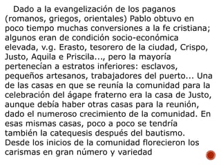 Dado a la evangelización de los paganos
(romanos, griegos, orientales) Pablo obtuvo en
poco tiempo muchas conversiones a la fe cristiana;
algunos eran de condición socio-económica
elevada, v.g. Erasto, tesorero de la ciudad, Crispo,
Justo, Aquila e Priscila..., pero la mayoría
pertenecían a estratos inferiores: esclavos,
pequeños artesanos, trabajadores del puerto... Una
de las casas en que se reunía la comunidad para la
celebración del ágape fraterno era la casa de Justo,
aunque debía haber otras casas para la reunión,
dado el numeroso crecimiento de la comunidad. En
esas mismas casas, poco a poco se tendría
también la catequesis después del bautismo.
Desde los inicios de la comunidad florecieron los
carismas en gran número y variedad
 