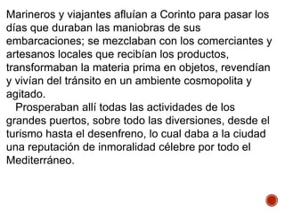 Marineros y viajantes afluían a Corinto para pasar los
días que duraban las maniobras de sus
embarcaciones; se mezclaban con los comerciantes y
artesanos locales que recibían los productos,
transformaban la materia prima en objetos, revendían
y vivían del tránsito en un ambiente cosmopolita y
agitado.
Prosperaban allí todas las actividades de los
grandes puertos, sobre todo las diversiones, desde el
turismo hasta el desenfreno, lo cual daba a la ciudad
una reputación de inmoralidad célebre por todo el
Mediterráneo.
 