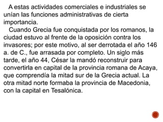 A estas actividades comerciales e industriales se
unían las funciones administrativas de cierta
importancia.
Cuando Grecia fue conquistada por los romanos, la
ciudad estuvo al frente de la oposición contra los
invasores; por este motivo, al ser derrotada el año 146
a. de C., fue arrasada por completo. Un siglo más
tarde, el año 44, César la mandó reconstruir para
convertirla en capital de la provincia romana de Acaya,
que comprendía la mitad sur de la Grecia actual. La
otra mitad norte formaba la provincia de Macedonia,
con la capital en Tesalónica.
 