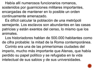 Había allí numerosos funcionarios romanos,
sostenidos por guarniciones militares importantes,
encargadas de mantener en lo posible un orden
continuamente amenazado.
Es difícil calcular la población de una metrópoli
semejante. Los esclavos son abundantes en las casas
patricias y están exentos del censo, lo mismo que los
animales.
Los historiadores hablan de 500.000 habitantes como
de cifra probable: la mitad de la Roma contemporánea.
Corinto era una de las primerísimas ciudades del
imperio, mucho más importante que Atenas, que había
perdido su papel político y se refugiaba en la vida
intelectual de sus sabios y de sus universidades.
 