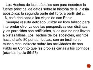 Los Hechos de los apóstoles son para nosotros la
fuente principal de datos sobre la historia de la iglesia
apostólica; la segunda parte del libro, a partir del c.
16, está dedicada a los viajes de san Pablo.
Siempre resulta delicado utilizar un libro bíblico para
interpretar otro, ya que las perspectivas son distintas
y los parecidos son artificiales, si es que no nos llevan
a pistas falsas. Los Hechos de los apóstoles, escritos
hacia el año 80 por san Lucas, son un testimonio
mucho más indirecto sobre las actividades de san
Pablo en Corinto que las propias cartas a los corintios
(escritas hacia 56-57).
 