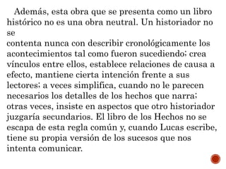 Además, esta obra que se presenta como un libro
histórico no es una obra neutral. Un historiador no
se
contenta nunca con describir cronológicamente los
acontecimientos tal como fueron sucediendo; crea
vínculos entre ellos, establece relaciones de causa a
efecto, mantiene cierta intención frente a sus
lectores; a veces simplifica, cuando no le parecen
necesarios los detalles de los hechos que narra;
otras veces, insiste en aspectos que otro historiador
juzgaría secundarios. El libro de los Hechos no se
escapa de esta regla común y, cuando Lucas escribe,
tiene su propia versión de los sucesos que nos
intenta comunicar.
 