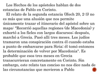 Los Hechos de los apóstoles hablan de dos
estancias de Pablo en Corinto.
El relato de la segunda estancia (Hech 20, 2-3) no
es más que una alusión que nos permite
únicamente trazar el itinerario del apóstol sobre un
mapa: "Recorrió aquellas regiones (de Macedonia) y
exhortó a los fieles con largos discursos; después,
marchó a Grecia. Pasó allí tres meses. Los judíos
tramaron una conspiración contra él cuando estaba
a punto de embarcarse para Siria; él tomó entonces
la determinación de volver por Macedonia". Es
probable que esos tres meses en Grecia
transcurrieran concretamente en Corinto. Sin
embargo, este relato tan conciso no nos dice nada de
las circunstancias que movieron a Pablo
 