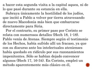 a hacer esta segunda visita a la capital aquea, ni de
lo que pasó durante su estancia en ella.
Subraya únicamente la hostilidad de los judíos,
que incitó a Pablo a volver por tierra atravesando
de nuevo Macedonia más bien que embarcarse
directamente para Siria.
Por el contrario, su primer paso por Corinto se
relata con numerosos detalles (Hech 18, 1-18).
Pablo venía de Atenas. Siempre según el testimonio
de los Hechos, había sufrido allí un fracaso, ya que
con su discurso ante los intelectuales atenienses
había quedado en ridículo por sus razonamientos
impenitentes. Sólo se habían dejado convencer
algunos (Hech 17, 16-34). En Corinto, empleó un
método aparentemente más clásico en él,
 