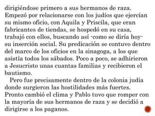 dirigiéndose primero a sus hermanos de raza.
Empezó por relacionarse con los judíos que ejercían
su mismo oficio, con Aquila y Priscila, que eran
fabricantes de tiendas, se hospedó en su casa,
trabajó con ellos, buscando así -como se diría hoy-
su inserción social. Su predicación se contuvo dentro
del marco de los oficios en la sinagoga, a los que
asistía todos los sábados. Poco a poco, se adhirieron
a Jesucristo unas cuantas familias y recibieron el
bautismo.
Pero fue precisamente dentro de la colonia judía
donde surgieron las hostilidades más fuertes.
Pronto cambió el clima y Pablo tuvo que romper con
la mayoría de sus hermanos de raza y se decidió a
dirigirse a los paganos.
 