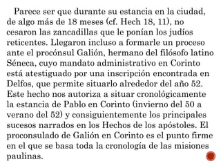 Parece ser que durante su estancia en la ciudad,
de algo más de 18 meses (cf. Hech 18, 11), no
cesaron las zancadillas que le ponían los judíos
reticentes. Llegaron incluso a formarle un proceso
ante el procónsul Galión, hermano del filósofo latino
Séneca, cuyo mandato administrativo en Corinto
está atestiguado por una inscripción encontrada en
Delfos, que permite situarlo alrededor del año 52.
Este hecho nos autoriza a situar cronológicamente
la estancia de Pablo en Corinto (invierno del 50 a
verano del 52) y consiguientemente los principales
sucesos narrados en los Hechos de los apóstoles. El
proconsulado de Galión en Corinto es el punto firme
en el que se basa toda la cronología de las misiones
paulinas.
 