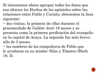 Si intentamos ahora agrupar todos los datos que
nos ofrecen los Hechos de los apóstoles sobre las
relaciones entre Pablo y Corinto, obtenemos la lista
siguiente:
• dos visitas, la primera de ellas durante el
proconsulado de Galión; duró 18 meses y se
presenta como la primera predicación del evangelio
en la capital de Acaya. La segunda fue más breve;
sólo de 3 meses.
• los nombres de los compañeros de Pablo que
le ayudaron en su misión: Silas y Timoteo (Hech
18, 5).
 