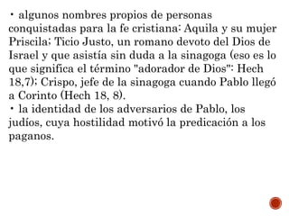 • algunos nombres propios de personas
conquistadas para la fe cristiana: Aquila y su mujer
Priscila; Ticio Justo, un romano devoto del Dios de
Israel y que asistía sin duda a la sinagoga (eso es lo
que significa el término "adorador de Dios": Hech
18,7); Crispo, jefe de la sinagoga cuando Pablo llegó
a Corinto (Hech 18, 8).
• la identidad de los adversarios de Pablo, los
judíos, cuya hostilidad motivó la predicación a los
paganos.
 
