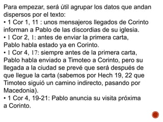 Para empezar, será útil agrupar los datos que andan
dispersos por el texto:
• 1 Cor 1, 11 : unos mensajeros llegados de Corinto
informan a Pablo de las discordias de su iglesia.
• 1 Cor 2, 1: antes de enviar la primera carta,
Pablo habla estado ya en Corinto.
• 1 Cor 4, 17: siempre antes de la primera carta,
Pablo habla enviado a Timoteo a Corinto, pero su
llegada a la ciudad se prevé que será después de
que llegue la carta (sabemos por Hech 19, 22 que
Timoteo siguió un camino indirecto, pasando por
Macedonia).
• 1 Cor 4, 19-21: Pablo anuncia su visita próxima
a Corinto.
 