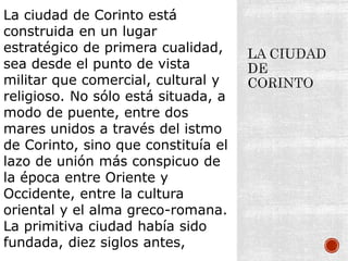 La ciudad de Corinto está
construida en un lugar
estratégico de primera cualidad,
sea desde el punto de vista
militar que comercial, cultural y
religioso. No sólo está situada, a
modo de puente, entre dos
mares unidos a través del istmo
de Corinto, sino que constituía el
lazo de unión más conspicuo de
la época entre Oriente y
Occidente, entre la cultura
oriental y el alma greco-romana.
La primitiva ciudad había sido
fundada, diez siglos antes,
 