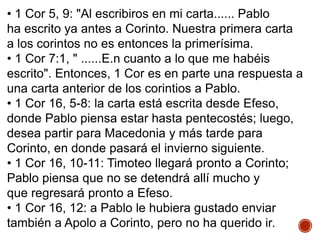 • 1 Cor 5, 9: "Al escribiros en mi carta...... Pablo
ha escrito ya antes a Corinto. Nuestra primera carta
a los corintos no es entonces la primerísima.
• 1 Cor 7:1, " ......E.n cuanto a lo que me habéis
escrito". Entonces, 1 Cor es en parte una respuesta a
una carta anterior de los corintios a Pablo.
• 1 Cor 16, 5-8: la carta está escrita desde Efeso,
donde Pablo piensa estar hasta pentecostés; luego,
desea partir para Macedonia y más tarde para
Corinto, en donde pasará el invierno siguiente.
• 1 Cor 16, 10-11: Timoteo llegará pronto a Corinto;
Pablo piensa que no se detendrá allí mucho y
que regresará pronto a Efeso.
• 1 Cor 16, 12: a Pablo le hubiera gustado enviar
también a Apolo a Corinto, pero no ha querido ir.
 