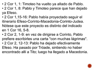 • 2 Cor 1, 1: Timoteo ha vuelto ya alIado de Pablo.
• 2 Cor 1, 8: Pablo y Timoteo parece que han dejado
ya Efeso.
• 2 Cor 1,15-16: Pablo había proyectado seguir el
itinerario Efeso-Corinto-Macedonia-Corinto-Judea.
Nótese que este proyecto es distinto del indicado
en 1 Cor 16, 5-8.
• 2 Cor 2, 1-9: en vez de dirigirse a Corinto, Pablo
prefiere escribirles una carta "con muchas lágrimas".
• 2 Cor 2, 12-13: Pablo ha dejado efectivamente
Efeso. Ha pasado por Tróade, sintiendo no haber
encontrado allí a Tito; luego ha llegado a Macedonia.
 