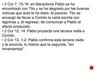 • 2 Cor 7, 15-16: en Macedonia Pablo se ha
encontrado con Tito y se ha alegrado por las buenas
noticias que éste le ha dado. Al parecer, Tito se
encargó de llevar a Corinto la carta escrita con
lágrimas y, al regresar, de comunicar a Pablo el
efecto producido.
• 2 Cor 12, 14: Pablo proyecta una tercera visita a
Corinto.
• 2 Cor 13, 1-2: Pablo confirma esta tercera visita
y la anuncia, lo mismo que la segunda, "sin
miramientos".
 