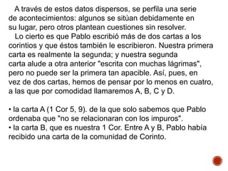 A través de estos datos dispersos, se perfila una serie
de acontecimientos: algunos se sitúan debidamente en
su lugar, pero otros plantean cuestiones sin resolver.
Lo cierto es que Pablo escribió más de dos cartas a los
corintios y que éstos también le escribieron. Nuestra primera
carta es realmente la segunda; y nuestra segunda
carta alude a otra anterior "escrita con muchas lágrimas",
pero no puede ser la primera tan apacible. Así, pues, en
vez de dos cartas, hemos de pensar por lo menos en cuatro,
a las que por comodidad llamaremos A, B, C y D.
• la carta A (1 Cor 5, 9). de la que solo sabemos que Pablo
ordenaba que "no se relacionaran con los impuros".
• la carta B, que es nuestra 1 Cor. Entre A y B, Pablo había
recibido una carta de la comunidad de Corinto.
 