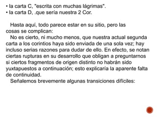 • la carta C, "escrita con muchas lágrimas".
• la carta D, .que sería nuestra 2 Cor.
Hasta aquí, todo parece estar en su sitio, pero las
cosas se complican:
No es cierto, ni mucho menos, que nuestra actual segunda
carta a los corintios haya sido enviada de una sola vez; hay
incluso serias razones para dudar de ello. En efecto, se notan
ciertas rupturas en su desarrollo que obligan a preguntarnos
si ciertos fragmentos de origen distinto no habrán sido
yuxtapuestos a continuación; esto explicaría la aparente falta
de continuidad.
Señalemos brevemente algunas transiciones difíciles:
 