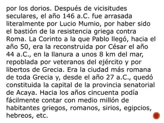 por los dorios. Después de vicisitudes
seculares, el año 146 a.C. fue arrasada
literalmente por Lucio Mumio, por haber sido
el bastión de la resistencia griega contra
Roma. La Corinto a la que Pablo llegó, hacia el
año 50, era la reconstruida por César el año
44 a.C., en la llanura a unos 8 km del mar,
repoblada por veteranos del ejército y por
libertos de Grecia. Era la ciudad más romana
de toda Grecia y, desde el año 27 a.C., quedó
constituida la capital de la provincia senatorial
de Acaya. Hacia los años cincuenta podía
fácilmente contar con medio millón de
habitantes griegos, romanos, sirios, egipcios,
hebreos, etc.
 