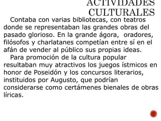 Contaba con varias bibliotecas, con teatros
donde se representaban las grandes obras del
pasado glorioso. En la grande ágora, oradores,
filósofos y charlatanes competían entre sí en el
afán de vender al público sus propias ideas.
Para promoción de la cultura popular
resultaban muy atractivos los juegos ístmicos en
honor de Poseidón y los concursos literarios,
instituidos por Augusto, que podrían
considerarse como certámenes bienales de obras
líricas.
 