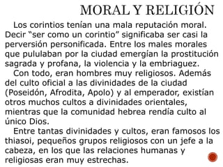 Los corintios tenían una mala reputación moral.
Decir “ser como un corintio” significaba ser casi la
perversión personificada. Entre los males morales
que pululaban por la ciudad emergían la prostitución
sagrada y profana, la violencia y la embriaguez.
Con todo, eran hombres muy religiosos. Además
del culto oficial a las divinidades de la ciudad
(Poseidón, Afrodita, Apolo) y al emperador, existían
otros muchos cultos a divinidades orientales,
mientras que la comunidad hebrea rendía culto al
único Dios.
Entre tantas divinidades y cultos, eran famosos los
thiasoi, pequeños grupos religiosos con un jefe a la
cabeza, en los que las relaciones humanas y
religiosas eran muy estrechas.
 