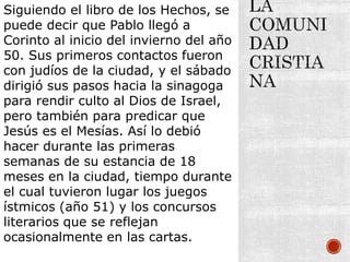 Siguiendo el libro de los Hechos, se
puede decir que Pablo llegó a
Corinto al inicio del invierno del año
50. Sus primeros contactos fueron
con judíos de la ciudad, y el sábado
dirigió sus pasos hacia la sinagoga
para rendir culto al Dios de Israel,
pero también para predicar que
Jesús es el Mesías. Así lo debió
hacer durante las primeras
semanas de su estancia de 18
meses en la ciudad, tiempo durante
el cual tuvieron lugar los juegos
ístmicos (año 51) y los concursos
literarios que se reflejan
ocasionalmente en las cartas.
 