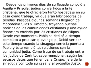 Desde los primeros días de su llegada conoció a
Aquila y Priscila, judíos convertidos a la fe
cristiana, que le ofrecieron tanto hospedaje en su
casa como trabajo, ya que eran fabricadores de
tiendas. Pasadas algunas semanas llegaron de
Macedonia Silas y Timoteo, trayendo buenas
noticias de las comunidades cristianas y una ayuda
financiera enviada por los cristianos de Filipos.
Desde ese momento, Pablo se dedicó a tiempo
completo a predicar el evangelio. Debió ser por
este tiempo cuando la sinagoga cerró la puerta a
Pablo y éste rompió las relaciones con la
comunidad judía. Como fruto de su trabajo entre
los judíos de Corinto, cabe mencionar, según los
escasos datos que tenemos, a Crispo, jefe de la
sinagoga con toda su casa, y al prosélito Justo.
 