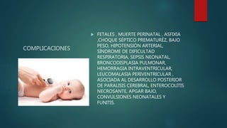 COMPLICACIONES
 FETALES , MUERTE PERINATAL , ASFIXIA
,CHOQUE SÉPTICO PREMATURÉZ, BAJO
PESO, HIPOTENSIÓN ARTERIAL,
SÍNDROME DE DIFICULTAD
RESPIRATORIA, SEPSIS NEONATAL,
BRONCODISPLASIA PULMONAR,
HEMORRAGIA INTRAVENTRICULAR,
LEUCOMALASIA PERIVENTRICULAR ,
ASOCIADA AL DESARROLLO POSTERIOR
DE PARALISIS CEREBRAL, ENTEROCOLITIS
NECROSANTE, APGAR BAJO,
CONVULSIONES NEONATALES Y
FUNITIS.
 