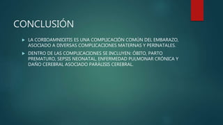 CONCLUSIÓN
 LA CORIIOAMNIOITIS ES UNA COMPLICACIÓN COMÚN DEL EMBARAZO,
ASOCIADO A DIVERSAS COMPLICACIONES MATERNAS Y PERINATALES.
 DENTRO DE LAS COMPLICACIONES SE INCLUYEN: ÓBITO, PARTO
PREMATURO, SEPSIS NEONATAL, ENFERMEDAD PULMONAR CRÓNICA Y
DAÑO CEREBRAL ASOCIADO PARÁLISIS CEREBRAL.
 