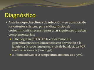 Diagnóstico
 Ante la sospecha clínica de infección y en ausencia de
los criterios clásicos, para el diagnóstico de
corioamnionitis recurriremos a las siguientes pruebas
complementarias:
 1. Hemograma y PCR. En la corioamnionitis
generalmente existe leucocitosis con desviación a la
izquierda (>15000 leucocitos, > 5% de bandas). La PCR
suele estar elevada (>20 mg/l).
 2. Hemocultivos si la temperatura materna es ≥ 38ºC.
 