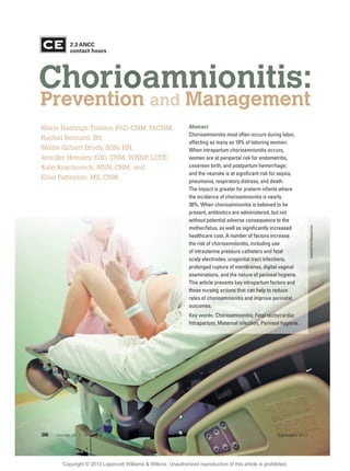 naphtalina/iStockphoto
Chorioamnionitis:
Prevention and Management
Abstract
Chorioamnionitis most often occurs during labor,
affecting as many as 10% of laboring women.
When intrapartum chorioamnionitis occurs,
women are at peripartal risk for endometritis,
cesarean birth, and postpartum hemorrhage;
and the neonate is at signiﬁcant risk for sepsis,
pneumonia, respiratory distress, and death.
The impact is greater for preterm infants where
the incidence of chorioamnionitis is nearly
30%. When chorioamnionitis is believed to be
present, antibiotics are administered, but not
without potential adverse consequence to the
mother/fetus, as well as signiﬁcantly increased
healthcare cost. A number of factors increase
the risk of chorioamnionitis, including use
of intrauterine pressure catheters and fetal
scalp electrodes, urogenital tract infections,
prolonged rupture of membranes, digital vaginal
examinations, and the nature of perineal hygiene.
This article presents key intrapartum factors and
those nursing actions that can help to reduce
rates of chorioamnionitis and improve perinatal
outcomes.
Key words: Chorioamnionitis; Fetal tachycardia;
Intrapartum; Maternal infection; Perineal hygiene.
Marie Hastings-Tolsma, PhD, CNM, FACNM,
Rachel Bernard, BS,
Mollie Gilbert Brody, BSN, RN,
Jennifer Hensley, EdD, CNM, WHNP, LCCE,
Kate Koschoreck, MSN, CNM, and
Elisa Patterson, MS, CNM
2.3 ANCC
contact hours
206 volume 38 | number 4 July/August 2013
Copyright © 2013 Lippincott Williams & Wilkins. Unauthorized reproduction of this article is prohibited.
 