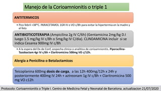 Manejo de la Corioamnionitis o triple 1
ANTITERMICOS
• Pico febril >38*C. PARACETAMOL 1GR IV o VO c/8h para evitar la hipertermia en la madre y
el feto
ANTIBIOTICOTERAPIA (Ampicilina 2g IV C/6h) (Gentamicina 2mg/kg D.I
luego 1.5 mg/kg IV c/8h o 5mg/kg IV C/dia). CLINDAMICINA incluir si se
indica Cesarea 900mg IV c/8h
• A la espera del Dx de Conf, sospecha clinica o analitica de corioamnionitis. Piperacilina-
Tazobactam 4gr IV c/6h + Claritromicina 500mg VO c/12h.
Alergia a Penicilina o Betalactamicos
Teicoplanina 600mg dosis de carga, a las 12h 400mg/12h x 24h y
posteriormente 400mg IV 24h + aztreonam 1g IV c/8h + Claritromicina 500
mg VO c12h
Protocolo: Corioamnionitis o Triple I. Centro de Medicina Fetal y Neonatal de Barcelona. actualizacion 21/07/2020
 