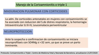 La adm. De corticoides antenatales en mujeres con corioamnionitis se
ha asociado con reduccion del S.de distres respiratorio, la hemorragia
Intraventricular G III-IV, Leucomalacia periventricular
MADURACION PULMONAR CON CORTICOIDES
Manejo de la Corioamnionitis o triple 1
NEUROPROTECCION
Ante la sospecha o confirmacion de corioamnionitis se iniciara
neuroprofilaxis con SO4Mg si <32 sem, ya que se preve un parto
inminente.
Protocolo: Corioamnionitis o Triple I. Centro de Medicina Fetal y Neonatal de Barcelona. actualizacion 21/07/2020
 