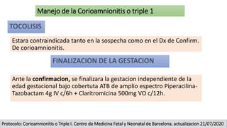 Manejo de la Corioamnionitis o triple 1
TOCOLISIS
Estara contraindicada tanto en la sospecha como en el Dx de Confirm.
De corioamnionitis.
FINALIZACION DE LA GESTACION
Ante la confirmacion, se finalizara la gestacion independiente de la
edad gestacional bajo cobertuta ATB de amplio espectro Piperacilina-
Tazobactam 4g IV c/6h + Claritromicina 500mg VO c/12h.
Protocolo: Corioamnionitis o Triple I. Centro de Medicina Fetal y Neonatal de Barcelona. actualizacion 21/07/2020
 