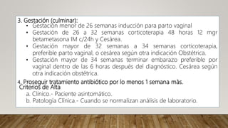3. Gestación (culminar):
• Gestación menor de 26 semanas inducción para parto vaginal
• Gestación de 26 a 32 semanas corticoterapia 48 horas 12 mgr
betametasona IM c/24h y Cesárea.
• Gestación mayor de 32 semanas a 34 semanas corticoterapia,
preferible parto vaginal, o cesárea según otra indicación Obstétrica.
• Gestación mayor de 34 semanas terminar embarazo preferible por
vaginal dentro de las 6 horas después del diagnóstico. Cesárea según
otra indicación obstétrica.
4. Proseguir tratamiento antibiótico por lo menos 1 semana màs.
Criterios de Alta
a. Clínico.- Paciente asintomático.
b. Patología Clínica.- Cuando se normalizan análisis de laboratorio.
 