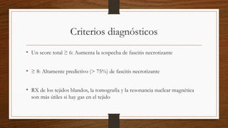 Criterios diagnósticos
• Un score total ≥ 6: Aumenta la sospecha de fascitis necrotizante
• ≥ 8: Altamente predictivo (> 75%) de fascitis necrotizante
• RX de los tejidos blandos, la tomografía y la resonancia nuclear magnética
son más útiles si hay gas en el tejido
 