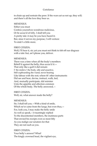 Coriolanus
to chain up and restrain the poor. If the wars eat us not up, they will;
and there’s all the love they bear us.
MENENIUS.
Either you must
Confess yourselves wondrous malicious,
Or be accus’d of folly. I shall tell you
A pretty tale: it may be you have heard it;
But, since it serves my purpose, I will venture
To stale’t a little more.
FIRST CITIZEN.
Well, I’ll hear it, sir; yet you must not think to fob off our disgrace
with a tale: but, an’t please you, deliver.
MENENIUS.
There was a time when all the body’s members
Rebell’d against the belly; thus accus’d it:—
That only like a gulf it did remain
I’ the midst o’ the body, idle and unactive,
Still cupboarding the viand, never bearing
Like labour with the rest; where th’ other instruments
Did see and hear, devise, instruct, walk, feel,
And, mutually participate, did minister
Unto the appetite and affection common
Of the whole body. The belly answered,—
FIRST CITIZEN.
Well, sir, what answer made the belly?
MENENIUS.
Sir, I shall tell you.—With a kind of smile,
Which ne’er came from the lungs, but even thus,—
For, look you, I may make the belly smile
As well as speak,—it tauntingly replied
To the discontented members, the mutinous parts
That envied his receipt; even so most fitly
As you malign our senators for that
They are not such as you.
FIRST CITIZEN.
Your belly’s answer? What!
The kingly crowned head, the vigilant eye,
 