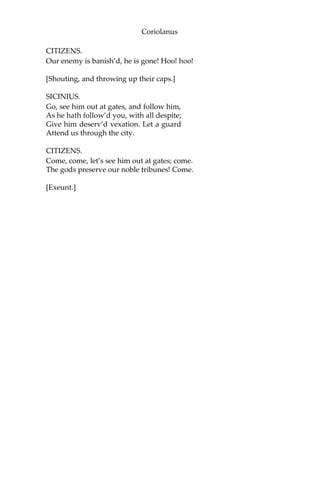 Coriolanus
CITIZENS.
Our enemy is banish’d, he is gone! Hoo! hoo!
[Shouting, and throwing up their caps.]
SICINIUS.
Go, see him out at gates, and follow him,
As he hath follow’d you, with all despite;
Give him deserv’d vexation. Let a guard
Attend us through the city.
CITIZENS.
Come, come, let’s see him out at gates; come.
The gods preserve our noble tribunes! Come.
[Exeunt.]
 
