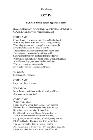 Coriolanus
ACT IV.
SCENE I. Rome. Before a gate of the city.
[Enter CORIOLANUS, VOLUMNIA, VIRGILIA, MENENIUS,
COMINIUS,and several young Patricians.]
CORIOLANUS.
Come, leave your tears; a brief farewell:—he beast
With many heads butts me away.—Nay, mother,
Where is your ancient courage? you were us’d To
say extremities was the trier of spirits;
That common chances common men could bear;
That when the sea was calm all boats alike
Show’d mastership in floating; fortune’s blows,
When most struck home, being gentle wounded, craves
A noble cunning; you were us’d to load me
With precepts that would make
invincible The heart that conn’d them.
VIRGILIA.
O heavens! O heavens!
CORIOLANUS.
Nay, I pr’ythee, woman,—
VOLUMNIA.
Now the red pestilence strike all trades in Rome,
And occupations perish!
CORIOLANUS.
What, what, what!
I shall be lov’d when I am lack’d. Nay, mother,
Resume that spirit when you were wont to say,
If you had been the wife of Hercules,
Six of his labours you’d have done, and sav’d
Your husband so much sweat.—Cominius,
Droop not; adieu.—Farewell, my wife,—my mother:
I’ll do well yet.—Thou old and true Menenius,
Thy tears are salter than a younger man’s,
And venomous to thine eyes.—My sometime general,
I have seen thee stern, and thou hast oft beheld
 