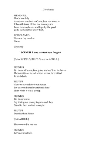 Coriolanus
MENENIUS.
That’s worthily
As any ear can hear.—Come, let’s not weep.—
If I could shake off but one seven years
From these old arms and legs, by the good
gods, I’d with thee every foot.
CORIOLANUS.
Give me thy hand:—
Come.
[Exeunt.]
SCENE II. Rome. A street near the gate.
[Enter SICINIUS, BRUTUS, and an AEDILE.]
SICINIUS.
Bid them all home; he’s gone, and we’ll no further.—
The nobility are vex’d, whom we see have sided
In his behalf.
BRUTUS.
Now we have shown our power,
Let us seem humbler after it is done
Than when it was a-doing.
SICINIUS.
Bid them home:
Say their great enemy is gone, and they
Stand in their ancient strength.
BRUTUS.
Dismiss them home.
[Exit AEDILE.]
Here comes his mother.
SICINIUS.
Let’s not meet her.
 