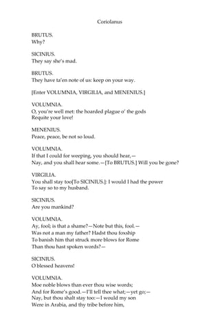 Coriolanus
BRUTUS.
Why?
SICINIUS.
They say she’s mad.
BRUTUS.
They have ta’en note of us: keep on your way.
[Enter VOLUMNIA, VIRGILIA, and MENENIUS.]
VOLUMNIA.
O, you’re well met: the hoarded plague o’ the gods
Requite your love!
MENENIUS.
Peace, peace, be not so loud.
VOLUMNIA.
If that I could for weeping, you should hear,—
Nay, and you shall hear some.—[To BRUTUS.] Will you be gone?
VIRGILIA.
You shall stay too[To SICINIUS.]: I would I had the power
To say so to my husband.
SICINIUS.
Are you mankind?
VOLUMNIA.
Ay, fool; is that a shame?—Note but this, fool.—
Was not a man my father? Hadst thou foxship
To banish him that struck more blows for Rome
Than thou hast spoken words?—
SICINIUS.
O blessed heavens!
VOLUMNIA.
Moe noble blows than ever thou wise words;
And for Rome’s good.—I’ll tell thee what;—yet go;—
Nay, but thou shalt stay too:—I would my son
Were in Arabia, and thy tribe before him,
 