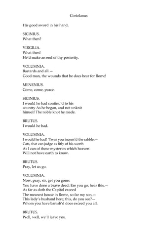 Coriolanus
His good sword in his hand.
SICINIUS.
What then?
VIRGILIA.
What then!
He’d make an end of thy posterity.
VOLUMNIA.
Bastards and all.—
Good man, the wounds that he does bear for Rome!
MENENIUS.
Come, come, peace.
SICINIUS.
I would he had continu’d to his
country As he began, and not unknit
himself The noble knot he made.
BRUTUS.
I would he had.
VOLUMNIA.
I would he had! ‘Twas you incens’d the rabble;—
Cats, that can judge as fitly of his worth
As I can of those mysteries which heaven
Will not have earth to know.
BRUTUS.
Pray, let us go.
VOLUMNIA.
Now, pray, sir, get you gone:
You have done a brave deed. Ere you go, hear this,—
As far as doth the Capitol exceed
The meanest house in Rome, so far my son,—
This lady’s husband here; this, do you see?—
Whom you have banish’d does exceed you all.
BRUTUS.
Well, well, we’ll leave you.
 