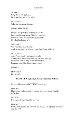 Coriolanus
SICINIUS.
Why stay we to be baited
With one that wants her wits?
VOLUMNIA.
Take my prayers with you.—
[Exeunt TRIBUNES.]
I would the gods had nothing else to do
But to confirm my curses! Could I meet ‘em
But once a day, it would unclog my heart
Of what lies heavy to’t.
MENENIUS.
You have told them home,
And, by my troth, you have cause. You’ll sup with me?
VOLUMNIA.
Anger’s my meat; I sup upon myself,
And so shall starve with feeding.—Come, let’s go:
Leave this faint puling and lament as I do,
In anger, Juno-like. Come, come, come.
[Exeunt.]
MENENIUS.
Fie, fie, fie!
SCENE III. A highway between Rome and Antium.
[Enter a ROMAN and a VOLSCE, meeting.]
ROMAN.
I know you well, sir, and you know me; your name, I think,
is Adrian.
VOLSCE.
It is so, sir: truly, I have forgot you.
ROMAN.
I am a Roman; and my services are, as you are, against ‘em: know
you me yet?
 