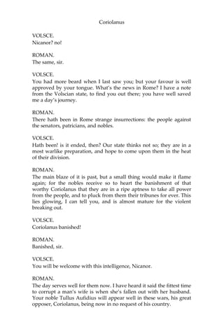 Coriolanus
VOLSCE.
Nicanor? no!
ROMAN.
The same, sir.
VOLSCE.
You had more beard when I last saw you; but your favour is well
approved by your tongue. What’s the news in Rome? I have a note
from the Volscian state, to find you out there; you have well saved
me a day’s journey.
ROMAN.
There hath been in Rome strange insurrections: the people against
the senators, patricians, and nobles.
VOLSCE.
Hath been! is it ended, then? Our state thinks not so; they are in a
most warlike preparation, and hope to come upon them in the heat
of their division.
ROMAN.
The main blaze of it is past, but a small thing would make it flame
again; for the nobles receive so to heart the banishment of that
worthy Coriolanus that they are in a ripe aptness to take all power
from the people, and to pluck from them their tribunes for ever. This
lies glowing, I can tell you, and is almost mature for the violent
breaking out.
VOLSCE.
Coriolanus banished!
ROMAN.
Banished, sir.
VOLSCE.
You will be welcome with this intelligence, Nicanor.
ROMAN.
The day serves well for them now. I have heard it said the fittest time
to corrupt a man’s wife is when she’s fallen out with her husband.
Your noble Tullus Aufidius will appear well in these wars, his great
opposer, Coriolanus, being now in no request of his country.
 